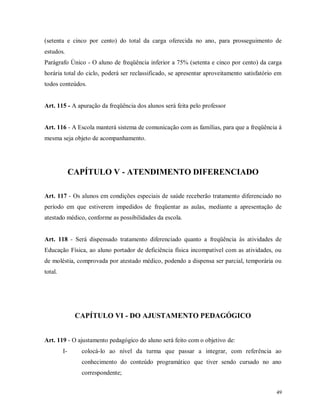 (setenta e cinco por cento) do total da carga oferecida no ano, para prosseguimento de
estudos.
Parágrafo Único - O aluno de freqüência inferior a 75% (setenta e cinco por cento) da carga
horária total do ciclo, poderá ser reclassificado, se apresentar aproveitamento satisfatório em
todos conteúdos.

Art. 115 - A apuração da freqüência dos alunos será feita pelo professor

Art. 116 - A Escola manterá sistema de comunicação com as famílias, para que a freqüência à
mesma seja objeto de acompanhamento.

CAPÍTULO V - ATENDIMENTO DIFERENCIADO
Art. 117 - Os alunos em condições especiais de saúde receberão tratamento diferenciado no
período em que estiverem impedidos de freqüentar as aulas, mediante a apresentação de
atestado médico, conforme as possibilidades da escola.

Art. 118 - Será dispensado tratamento diferenciado quanto a freqüência às atividades de
Educação Física, ao aluno portador de deficiência física incompatível com as atividades, ou
de moléstia, comprovada por atestado médico, podendo a dispensa ser parcial, temporária ou
total.

CAPÍTULO VI - DO AJUSTAMENTO PEDAGÓGICO

Art. 119 - O ajustamento pedagógico do aluno será feito com o objetivo de:
I-

colocá-lo ao nível da turma que passar a integrar, com referência ao
conhecimento do conteúdo programático que tiver sendo cursado no ano
correspondente;
49

 