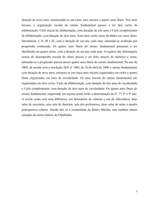 duração de nove anos, estruturando-se em cinco anos iniciais e quatro anos finais. Nos anos
iniciais, a organização escolar do ensino fundamental passou a ter dois ciclos de
alfabetização: Ciclo inicial de alfabetização, com duração de três anos e Ciclo complementar
de alfabetização, com duração de dois anos. Estes dois ciclos eram divididos em cinco fases:
Introdutória, I, II, III e IV, com a duração de um ano cada uma, adotando-se avaliação por
progressão continuada. Os quatro anos finais do ensino fundamental passaram a ser
distribuída em quatro séries, com a duração de um ano cada uma. O registro das informações
acerca do desempenho escolar do aluno passou a ser feito através de números e notas,
adotando-se a progressão parcial nestes quatro anos finais do ensino fundamental. No ano de
2008, de acordo com a resolução SEE nº 1086, de 16 de abril de 2008 o ensino fundamental,
com duração de nove anos, estrutura-se em cinco anos iniciais organizados em ciclos e quatro
finais organizados em anos de escolaridade. Os anos iniciais do ensino fundamental são
organizados em dois ciclos: Ciclo da alfabetização, com duração de três anos de escolaridade
e Ciclo complementar, com duração de dois anos de escolaridade. Os quatro anos finais do
ensino fundamental, organizado em regime anual, terão a denominação de 6º, 7º, 8º e 9º ano.
A escola conta com uma biblioteca, um laboratório de ciências e um de informática, duas
salas de secretaria, uma sala de diretoria, sala dos professores, doze salas de aulas e quadra
poliesportiva coberta. Atende não só a comunidade do Bairro Martins, mas também alunos
oriundos de outros bairros de Uberlândia.

5

 