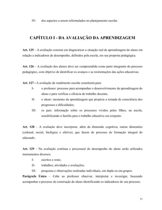 IV-

dos aspectos a serem reformulados no planejamento escolar.

CAPÍTULO I - DA AVALIAÇÃO DA APRENDIZAGEM
Art. 125 – A avaliação consiste em diagnosticar a situação real de aprendizagem do aluno em
relação a indicadores de desempenho, definidos pela escola, em sua proposta pedagógica.
Art. 126 – A avaliação dos alunos deve ser compreendida como parte integrante do processo
pedagógico, com objetivo de identificar os avanços e as reorientações das ações educativas;

Art. 127 - A avaliação do rendimento escolar constituirá para:
I-

o professor: processo para acompanhar o desenvolvimento da aprendizagem do
aluno e para verificar a eficácia do trabalho docente;

II-

o aluno: momento da aprendizagem que propicia a tomada de consciência dos
progressos e dificuldades;

III-

os pais: informação sobre os processos vividos pelos filhos, na escola,
sensibilizando a família para o trabalho educativo em conjunto.

Art. 128 – A avaliação deve incorporar, além da dimensão cognitiva, outras dimensões
(cultural, social, biológica e afetiva), que fazem do processo de formação integral do
educando.
Art. 129 – Na avaliação contínua e processual do desempenho do aluno serão utilizados
instrumentos diversos:
I-

escritos e orais;

II-

trabalhos, atividades e avaliações;

III-

pesquisas e observações realizadas individuais, em dupla ou em grupos.

Parágrafo Único – Cabe ao professor observar, interpretar e investigar, buscando
acompanhar o processo de construção do aluno identificando os indicadores do seu processo.

51

 