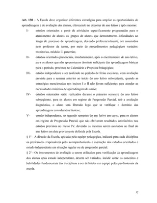 Art. 130 – A Escola deve organizar diferentes estratégias para ampliar as oportunidades de
aprendizagem e de avaliação dos alunos, oferecendo no decorrer do ano letivo e após mesmo:
I-

estudos orientados a partir de atividades especificamente programadas para o
atendimento de alunos ou grupos de alunos que demonstrarem dificuldades ao
longo do processo de aprendizagem, devendo preferencialmente, ser assumidos
pelo professor da turma, por meio de procedimentos pedagógicos variados:
monitorias, módulo II, parcerias;

II-

estudos orientados presenciais, imediatamente, após o encerramento do ano letivo,
para os alunos que não apresentarem domínio suficiente das aprendizagens básicas
para o período, previstos no Calendário e Proposta Pedagógica;

III-

estudo independente a ser realizado no período de férias escolares, com avaliação
prevista para a semana anterior ao início do ano letivo subseqüente, quando as
estratégias mencionadas nos incisos I e II não forem suficientes para atender as
necessidades mínimas de aprendizagem do aluno;

IV-

estudos orientados serão realizados durante o primeiro semestre do ano letivo
subseqüente, para os alunos em regime de Progressão Parcial, sob a avaliação
diagnóstica, o aluno será liberado logo que se verifique o domínio das
aprendizagens consideradas básicas;

V-

estudo independente, no segundo semestre do ano letivo em curso, para os alunos
em regime de Progressão Parcial, que não obtiveram resultados satisfatórios nos
estudos previstos no Inciso IV, devendo os mesmos serem avaliados ao final do
ano letivo em data previamente definida pela Escola.

§ 1º - A direção da Escola, apoiada pela equipe pedagógica, indicará para cada disciplina
os professores responsáveis pelo acompanhamento e avaliação dos estudos orientados e
estudo independente em situação regular ou de progressão parcial.
§ 2º - Os instrumentos de avaliação a serem utilizados para verificação da aprendizagem
dos alunos após estudo independente, devem ser variados, incidir sobre os conceitos e
habilidades fundamentais das disciplinas a ser definidos em equipe pelos profissionais da
escola.

52

 