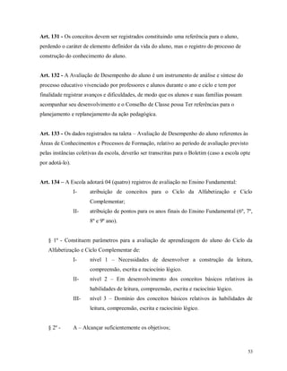 Art. 131 - Os conceitos devem ser registrados constituindo uma referência para o aluno,
perdendo o caráter de elemento definidor da vida do aluno, mas o registro do processo de
construção do conhecimento do aluno.

Art. 132 - A Avaliação de Desempenho do aluno é um instrumento de análise e síntese do
processo educativo vivenciado por professores e alunos durante o ano e ciclo e tem por
finalidade registrar avanços e dificuldades, de modo que os alunos e suas famílias possam
acompanhar seu desenvolvimento e o Conselho de Classe possa Ter referências para o
planejamento e replanejamento da ação pedagógica.
Art. 133 - Os dados registrados na taleta – Avaliação de Desempenho do aluno referentes às
Áreas de Conhecimentos e Processos de Formação, relativo ao período de avaliação previsto
pelas instâncias coletivas da escola, deverão ser transcritas para o Boletim (caso a escola opte
por adotá-lo).
Art. 134 – A Escola adotará 04 (quatro) registros de avaliação no Ensino Fundamental:
I-

atribuição de conceitos para o Ciclo da Alfabetização e Ciclo
Complementar;

II-

atribuição de pontos para os anos finais do Ensino Fundamental (6º, 7º,
8º e 9º ano).

§ 1º - Constituem parâmetros para a avaliação de aprendizagem do aluno do Ciclo da
Alfabetização e Ciclo Complementar de:
I-

nível 1 – Necessidades de desenvolver a construção da leitura,
compreensão, escrita e raciocínio lógico.

II-

nível 2 – Em desenvolvimento dos conceitos básicos relativos às
habilidades de leitura, compreensão, escrita e raciocínio lógico.

III-

nível 3 – Domínio dos conceitos básicos relativos às habilidades de
leitura, compreensão, escrita e raciocínio lógico.

§ 2º -

A – Alcançar suficientemente os objetivos;

53

 