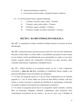 B – Alcançar parcialmente os objetivos;
C – Com um pouco mais de esforço, conseguirá alcançar os objetivos.

§ 3º - Os 100 (cem) pontos terão a seguinte distribuição:
I-

1º bimestre (fevereiro, março e abril) – 25 pontos;

II-

2º bimestre (maio, junho e julho) – 25 pontos;

III-

3º bimestre (agosto, setembro) – 25 pontos;

IV-

4º bimestre (outubro, novembro e dezembro) – 25 pontos.

SEÇÃO I - DA RECUPERAÇÃO PARALELA
Art. 135 - A recuperação de estudos constituirá atividades inerentes ao processo de ensino
aprendizagem.

Art. 136 - A progressão parcial, que deverá ocorrer a partir do 6º ano do ensino fundamental,
deste para o ensino médio e no ensino médio, é o procedimento que permite ao aluno avançar
em sua trajetória escolar, possibilitando-lhe novas oportunidades de estudos, no ano letivo
seguinte, naqueles aspectos dos Componentes Curriculares nos quais necessita, ainda,
consolidar conhecimentos, competências e habilidades básicas.

Art. 137 - Poderá beneficiar-se da progressão parcial, em até 3 (três) Componentes
Curriculares, o aluno que não tiver consolidado as competências básicas exigidas e que
apresentar dificuldades a serem resolvidasno ano subsequente.
§ 1º O aluno em progressão parcial no 9º ano do Ensino Fundamental tem sua matrícula
garantida no 1º ano do Ensino Médio nas Escolas da Rede Pública Estadual, onde deve
realizar os estudos necessários à superação das deficiências de aprendizagens evidenciadas
nos tema(s) ou tópico(s) no(s) respectivo(s) componente(s) curricular(es).
§ 2º Ao aluno em progressão parcial devem ser assegurados estudos orientados, conforme
Plano de Intervenção Pedagógica elaborado, conjuntamente, pelos professores do(s)
Componente(s) Curricular(es) do ano anterior e do ano em curso, com a finalidade de

54

 