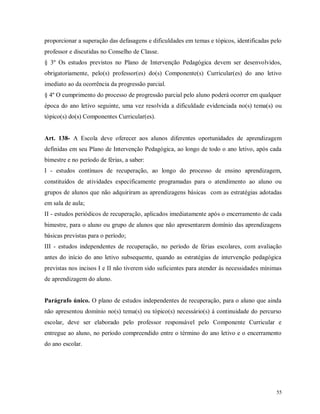 proporcionar a superação das defasagens e dificuldades em temas e tópicos, identificadas pelo
professor e discutidas no Conselho de Classe.
§ 3º Os estudos previstos no Plano de Intervenção Pedagógica devem ser desenvolvidos,
obrigatoriamente, pelo(s) professor(es) do(s) Componente(s) Curricular(es) do ano letivo
imediato ao da ocorrência da progressão parcial.
§ 4º O cumprimento do processo de progressão parcial pelo aluno poderá ocorrer em qualquer
época do ano letivo seguinte, uma vez resolvida a dificuldade evidenciada no(s) tema(s) ou
tópico(s) do(s) Componentes Curricular(es).

Art. 138- A Escola deve oferecer aos alunos diferentes oportunidades de aprendizagem
definidas em seu Plano de Intervenção Pedagógica, ao longo de todo o ano letivo, após cada
bimestre e no período de férias, a saber:
I - estudos contínuos de recuperação, ao longo do processo de ensino aprendizagem,
constituídos de atividades especificamente programadas para o atendimento ao aluno ou
grupos de alunos que não adquiriram as aprendizagens básicas com as estratégias adotadas
em sala de aula;
II - estudos periódicos de recuperação, aplicados imediatamente após o encerramento de cada
bimestre, para o aluno ou grupo de alunos que não apresentarem domínio das aprendizagens
básicas previstas para o período;
III - estudos independentes de recuperação, no período de férias escolares, com avaliação
antes do início do ano letivo subsequente, quando as estratégias de intervenção pedagógica
previstas nos incisos I e II não tiverem sido suficientes para atender às necessidades mínimas
de aprendizagem do aluno.

Parágrafo único. O plano de estudos independentes de recuperação, para o aluno que ainda
não apresentou domínio no(s) tema(s) ou tópico(s) necessário(s) à continuidade do percurso
escolar, deve ser elaborado pelo professor responsável pelo Componente Curricular e
entregue ao aluno, no período compreendido entre o término do ano letivo e o encerramento
do ano escolar.

55

 