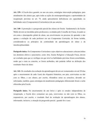 Art. 139- A Escola deve garantir, no ano em curso, estratégias intervenção pedagógica, para
atendimento dos alunos que, após todas as ações de ensinoaprendizagem e oportunidades de
recuperação previstas no art. 78, ainda apresentarem deficiências em capacidades ou
habilidades no(s) Componente(s) Curricular(es) do ano anterior.

Art. 140- A promoção e a progressão parcial dos alunos do Ensino fundamental e do Ensino
Médio devem ser decididas pelos professores e avaliadas pelo Conselho de Classe, levando-se
em conta o desempenho global do aluno, seu envolvimento no processo de aprender e não
apenas a avaliação de cada professor em seu Componente Curricular, de forma isolada,
considerando-se os princípios da continuidade da aprendizagem do aluno e da
interdisciplinaridade.

Parágrafo único. Os Componentes Curriculares cujos objetivos educacionais colocam ênfase
nos domínios afetivo e psicomotor, como Arte, Ensino Religioso e Educação Física, devem
ser avaliados para que se verifique em que nível as habilidades previstas foram consolidadas,
sendo que a nota ou conceito, se forem atribuídos, não poderão influir na definição dos
resultados finais do aluno.

Art. 141- Os resultados da avaliação da aprendizagem devem ser comunicados em até 20 dias
após o encerramento de cada 1(um) dos 4(quatro) bimestres, aos pais, conviventes ou não
com os filhos, e aos alunos, por escrito, tilizandose notas ou conceitos, devendo ser
informadas, também, quais estratégias de atendimento pedagógico diferenciado foram e serão
oferecidas pela Escola.

Parágrafo único. No encerramento do ano letivo e após os estudos independentes de
recuperação, a Escola deve comunicar aos pais, conviventes ou não com os filhos, ou
responsáveis, por escrito, o resultado final da avaliação da aprendizagem dos alunos,
informando, inclusive, a situação de progressão parcial , quando for o caso.

56

 