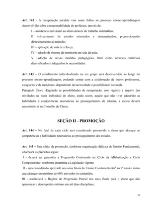 Art. 142 - A recuperação paralela visa sanar falhas no processo ensino-aprendizagem
desenvolvido sobre a responsabilidade do professor, através de:
I – assistência individual ao aluno através do trabalho sistemático;
II

-oferecimento

de

estudos

orientados

e

sistematizados,

proporcionando

direcionamento ao trabalho;
III – aplicação de aula de reforço;
IV – adoção de sistema de monitoria em sala de aula;
V –adoção de novas medidas pedagógicas, bem como recursos materiais
diversificados e adequados às necessidades.
Art. 143 – O atendimento individualizado ou em grupo será desenvolvido ao longo do
processo ensino-aprendizagem, podendo contar com a colaboração de outros professores,
estagiários e de monitores, dependendo da necessidade e possibilidade da escola.
Parágrafo Único -Esgotado as possibilidades de recuperação, com registro e arquivo das
atividades na pasta individual do aluno, ainda assim, aquele que não tiver adquirido as
habilidades e competências necessárias ao prosseguimento de estudos, a escola deverá
encaminhá-lo ao Conselho de Classe.

SEÇÃO II - PROMOÇÃO
Art. 144 – No final de cada ciclo será considerado promovido o aluno que alcançar as
competências e habilidades necessárias ao prosseguimento dos estudos.
Art. 145 – Para efeito de promoção, conforme organização didática do Ensino Fundamental,
observará os preceitos legais:
I - deverá ser garantida a Progressão Continuada no Ciclo da Alfabetização e Ciclo
Complementar, conforme determina a Legislação vigente.
II - será considerado aprovado nos anos finais do Ensino Fundamental (6º ao 9º ano) o aluno
que alcançar um mínimo de 60% em todos os conteúdos;
III - adotar-se-á o Regime de Progressão Parcial nos anos finais para o aluno que não
apresentar o desempenho mínimo em até duas disciplinas;

57

 