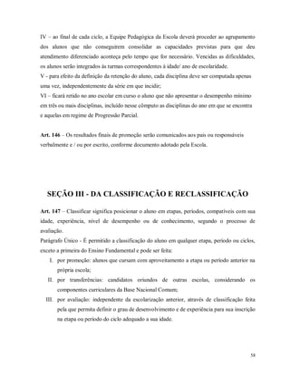 IV – ao final de cada ciclo, a Equipe Pedagógica da Escola deverá proceder ao agrupamento
dos alunos que não conseguirem consolidar as capacidades previstas para que deu
atendimento diferenciado aconteça pelo tempo que for necessário. Vencidas as dificuldades,
os alunos serão integrados às turmas correspondentes à idade/ ano de escolaridade.
V - para efeito da definição da retenção do aluno, cada disciplina deve ser computada apenas
uma vez, independentemente da série em que incidir;
VI – ficará retido no ano escolar em curso o aluno que não apresentar o desempenho mínimo
em três ou mais disciplinas, incluído nesse cômputo as disciplinas do ano em que se encontra
e aquelas em regime de Progressão Parcial.
Art. 146 – Os resultados finais de promoção serão comunicados aos pais ou responsáveis
verbalmente e / ou por escrito, conforme documento adotado pela Escola.

SEÇÃO III - DA CLASSIFICAÇÃO E RECLASSIFICAÇÃO
Art. 147 – Classificar significa posicionar o aluno em etapas, períodos, compatíveis com sua
idade, experiência, nível de desempenho ou de conhecimento, segundo o processo de
avaliação.
Parágrafo Único - É permitido a classificação do aluno em qualquer etapa, período ou ciclos,
exceto a primeira do Ensino Fundamental e pode ser feita:
I. por promoção: alunos que cursam com aproveitamento a etapa ou período anterior na
própria escola;
II. por transferências: candidatos oriundos de outras escolas, considerando os
componentes curriculares da Base Nacional Comum;
III. por avaliação: independente da escolarização anterior, através de classificação feita
pela que permita definir o grau de desenvolvimento e de experiência para sua inscrição
na etapa ou período do ciclo adequado a sua idade.

58

 