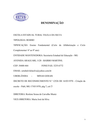 DENOMINAÇÃO

ESCOLA ESTADUAL TUBAL VILELA DA SILVA
TIPOLOGIA: RO40B3
TIPIFICAÇÃO: Ensino Fundamental (Ciclo da Alfabetização e Ciclo
Complementar/ 6º ao 9º ano)
ENTIDADE MANTENEDORA: Secretaria Estadual de Educação - MG
AVENIDA ARAGUARI, 1128 - BAIRRO MARTINS.
CEP: 38400-464

FONE/FAX: 3235-6772

EMAIL: eetubalvilelasilva@yahoo.com.br
UBERLÂNDIA

-

MINAS GERAIS

DECRETO DE RECONHECIMENTO N.º 12526 DE 16/03/1970 – Criação da
escola – Publ, MG 17/03/1970, pág 7, col 3

DIRETORA: Roslene Sousa de Carvalho Muniz
VICE-DIRETORA: Maria José da Silva

6

 