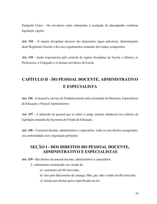 Parágrafo Único - Os servidores serão submetidos à avaliação de desempenho conforme
legislação vigente.
Art. 154 – O regime disciplinar decorrer das disposições legais aplicáveis, determinações
deste Regimento Escolar e dos seus regulamentos emanado dos órgãos competentes.
Art. 155 – Serão responsáveis pelo controle de regime disciplinar da Escola, o Diretor, os
Professores, o Colegiado e os demais servidores da Escola.

CAPÍTULO II - DO PESSOAL DOCENTE, ADMINISTRATIVO
E ESPECIALISTA
Art. 156 - O pessoal a serviço do Estabelecimento será constituído de Docentes, Especialistas
da Educação e Pessoal Administrativo.

Art. 157 - A admissão do pessoal que se refere o artigo anterior obedecerá aos critérios da
legislação emanada da Secretaria do Estado da Educação.
Art. 158 – O pessoal docente, administrativo e especialista, terão os seus direitos assegurados,
em conformidade com a legislação pertinente.

SEÇÃO I - DOS DIREITOS DO PESSOAL DOCENTE,
ADMINISTRATIVO E ESPECIALISTAS
Art. 159 - São direitos do pessoal docente, administrativo e especialista:
I - afastamento remunerado em virtude de:
a)- casamento até 08 (oito) dias;
b)- luto pelo falecimento do cônjuge, filho, pai, mãe e irmão até 08 (oito) dias;
c)- licença por doença grave especificada em lei;

60

 