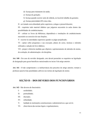 d)- licença para tratamento de saúde;
e)- licença de gestação;
f)- licença quando ocorrer surto de rubéola, no local de trabalho da gestante;
g)- licença paternidade (05) cinco dias.
II - ser tratado com urbanidade pelos superiores, colegas e pessoal discente;
III - requisitar todo material didático que julgarem necessário às aulas dentro das
possibilidades do estabelecimento;
IV - utilizar os livros da biblioteca, dependência e instalações do estabelecimento
necessário ao exercício de suas funções;
V - recorrer às autoridades superiores quando se julgar prejudicado;
VI - opinar sobre programas e sua execução, planos de curso, técnicas e métodos
utilizados e adoção do livro didático;
VII - propor à diretoria medidas que objetem o aprimoramento de métodos de ensino,
de avaliação, de administração e de disciplina.

Art. 160 - Em caso de servidor designado, este deverá preencher os requisitos na legislação
de designação para gozar benefícios mencionados no inciso I do artigo anterior.

Art. 161 - O não cumprimento e a inobservância dos preceitos do artigo anterior, tornará o
professor passível das penalidades cabíveis nos termos da legislação de ensino.

SEÇÃO II - DOS DEVERES DOS FUNCIONÁRIOS
Art. 162 - São deveres do funcionário:
I-

assiduidade;

II-

pontualidade;

III-

discrição;

IV-

urbanidade;

V-

lealdade às instituições constitucionais e administrativas a que servir;

VI-

observância das normas legais e regulamentares;

61

 