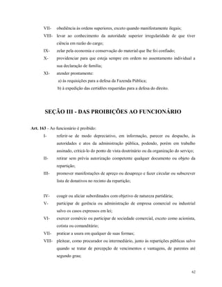 VII-

obediência às ordens superiores, exceto quando manifestamente ilegais;

VIII- levar ao conhecimento da autoridade superior irregularidade de que tiver
ciência em razão do cargo;
IX-

zelar pela economia e conservação do material que lhe foi confiado;

X-

providenciar para que esteja sempre em ordem no assentamento individual a
sua declaração de família;

XI-

atender prontamente:
a) às requisições para a defesa da Fazenda Pública;
b) à expedição das certidões requeridas para a defesa do direito.

SEÇÃO III - DAS PROIBIÇÕES AO FUNCIONÁRIO
Art. 163 - Ao funcionário é proibido:
I-

referir-se de modo depreciativo, em informação, parecer ou despacho, às
autoridades e atos da administração pública, podendo, porém em trabalho
assinado, criticá-lo do ponto de vista doutrinário ou da organização do serviço;

II-

retirar sem prévia autorização competente qualquer documento ou objeto da
repartição;

III-

promover manifestações de apreço ou desapreço e fazer circular ou subscrever
lista de donativos no recinto da repartição;

IV-

coagir ou aliciar subordinados com objetivo de natureza partidária;

V-

participar de gerência ou administração de empresa comercial ou industrial
salvo os casos expressos em lei;

VI-

exercer comércio ou participar de sociedade comercial, exceto como acionista,
cotista ou comanditário;

VII-

praticar a usura em qualquer de suas formas;

VIII- pleitear, como procurador ou intermediário, junto às repartições públicas salvo
quando se tratar de percepção de vencimentos e vantagens, de parentes até
segundo grau;

62

 