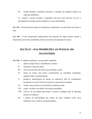 IX-

receber propinas, comissões, presentes e vantagens de qualquer espécie em
razão das atribuições;

X - cometer a pessoa estranha à repartição, fora dos casos previstos em lei, o
desempenho de encargo que lhe competir ou a seus subordinados.
Art. 164 – O pessoal estará sujeito aos dispositivos regimentais e aos prescritos na lei que os
rege.
Art. 165 – O não cumprimento inobservância dos preceitos do artigo anterior tornará o
funcionário possível das penalidades cabíveis nos termos da legislação de ensino.

SEÇÃO IV - DAS PROIBIÇÕES AO PESSOAL DO
MAGISTÉRIO
Art. 166 – É vedado ao professor e ao pessoal do magistério
I-

aplicar castigos físicos e humilhantes ao aluno;

II-

suspender o aluno das aulas;

III-

sair da sala de aula sem motivo que justifique a saída;

IV-

retirar da escola, sem prévio consentimento da autoridade competente,
qualquer objeto a ela pertencente;

V-

promover manifestações de apreço ou subscrever lista de contribuições
pecuniárias no recinto da Escola sem prévia autorização da direção;

VI-

receber pais de alunos na sala durante o período de aula;

VII-

coagir ou aliciar com objetivo de natureza partidária;

VIII- servir-se de sua função para forçar os alunos a qualquer tipo de ideologia
política ou religiosa;
IX-

a prática de discriminação por motivo de raça, condição social, nível
intelectual, sexo, credo ou convicção política.

63

 