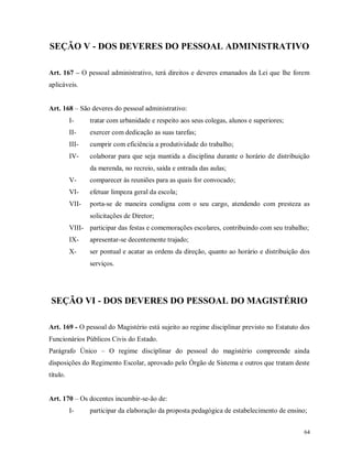 SEÇÃO V - DOS DEVERES DO PESSOAL ADMINISTRATIVO
Art. 167 – O pessoal administrativo, terá direitos e deveres emanados da Lei que lhe forem
aplicáveis.
Art. 168 – São deveres do pessoal administrativo:
I-

tratar com urbanidade e respeito aos seus colegas, alunos e superiores;

II-

exercer com dedicação as suas tarefas;

III-

cumprir com eficiência a produtividade do trabalho;

IV-

colaborar para que seja mantida a disciplina durante o horário de distribuição
da merenda, no recreio, saída e entrada das aulas;

V-

comparecer às reuniões para as quais for convocado;

VI-

efetuar limpeza geral da escola;

VII-

porta-se de maneira condigna com o seu cargo, atendendo com presteza as
solicitações de Diretor;

VIII- participar das festas e comemorações escolares, contribuindo com seu trabalho;
IX-

apresentar-se decentemente trajado;

X-

ser pontual e acatar as ordens da direção, quanto ao horário e distribuição dos
serviços.

SEÇÃO VI - DOS DEVERES DO PESSOAL DO MAGISTÉRIO
Art. 169 - O pessoal do Magistério está sujeito ao regime disciplinar previsto no Estatuto dos
Funcionários Públicos Civis do Estado.
Parágrafo Único – O regime disciplinar do pessoal do magistério compreende ainda
disposições do Regimento Escolar, aprovado pelo Órgão de Sistema e outros que tratam deste
título.
Art. 170 – Os docentes incumbir-se-ão de:
I-

participar da elaboração da proposta pedagógica de estabelecimento de ensino;
64

 
