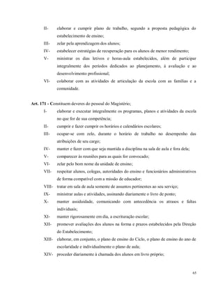 II-

elaborar e cumprir plano de trabalho, segundo a proposta pedagógica do
estabelecimento de ensino;

III-

zelar pela aprendizagem dos alunos;

IV-

estabelecer estratégias de recuperação para os alunos de menor rendimento;

V-

ministrar os dias letivos e horas-aula estabelecidos, além de participar
integralmente dos períodos dedicados ao planejamento, à avaliação e ao
desenvolvimento profissional;

VI-

colaborar com as atividades de articulação da escola com as famílias e a
comunidade.

Art. 171 - Constituem deveres do pessoal do Magistério;
I-

elaborar e executar integralmente os programas, planos e atividades da escola
no que for de sua competência;

II-

cumprir e fazer cumprir os horários e calendários escolares;

III-

ocupar-se com zelo, durante o horário de trabalho no desempenho das
atribuições de seu cargo;

IV-

manter e fazer com que seja mantida a disciplina na sala de aula e fora dela;

V-

comparecer às reuniões para as quais for convocado;

VI-

zelar pelo bom nome da unidade de ensino;

VII-

respeitar alunos, colegas, autoridades do ensino e funcionários administrativos
de forma compatível com a missão de educador;

VIII- tratar em sala de aula somente de assuntos pertinentes ao seu serviço;
IX-

ministrar aulas e atividades, assinando diariamente o livro de ponto;

X-

manter assiduidade, comunicando com antecedência os atrasos e faltas
individuais;

XI-

manter rigorosamente em dia, a escrituração escolar;

XII-

promover avaliações dos alunos na forma e prazos estabelecidos pela Direção
do Estabelecimento;

XIII- elaborar, em conjunto, o plano de ensino do Ciclo, o plano de ensino do ano de
escolaridade e individualmente o plano de aula;
XIV- proceder diariamente à chamada dos alunos em livro próprio;

65

 
