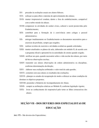 XV-

proceder às avaliações usuais aos alunos faltosos.

XVI- esforçar-se para obter o máximo de aproveitamento dos alunos;
XVII- manter irrepreensível conduta, dentro e fora do estabelecimento, compatível
com a nobre missão de educar;
XVIII- comparecer às atividades de caráter cívico, cultural e social promovidas pelo
Estabelecimento;
XIX- contribuir para a formação de à convivência entre colegas e pessoal
administrativo;
XX-

entregar imediatamente no Estabelecimento os documentos necessários para o
exercício da profissão, sempre que exigidos;

XXI- realizar revisões de exercício e atividades avaliativas quando solicitadas;
XXII- manter atualizados os planos de aula, elaborados em módulo II, de acordo com
o programa oficial e apresentá-los às autoridades do ensino quando exigido;
XXIII- notificar aos pais, quando necessário sobre a vida escolar dos alunos, por meio
de breves observações escritas;
XXIV- transmitir aos alunos observações de ordem administrativa ou disciplinar,
conforme determinações da direção;
XXV- elaborar suas avaliações atribuindo o valor total de cada questão;
XXVI- comentar com seus alunos os resultados das avaliações;
XXVII - planejar os estudos de recuperação de modo a oferecer ao aluno condições de
dominar os objetivos propostos;
XXVIII- preencher o Relatório de Acompanhamento do Aluno;
XXIX- cumprir as atribuições relativas ao Módulo II, conforme legislação vigente;
XXX-

levar ao conhecimento do responsável pelo turno as faltas consecutivas dos
alunos.

SEÇÃO VII - DOS DEVERES DOS ESPECIALISTAS DE
EDUCAÇÃO
Art. 172 – São deveres dos Especialistas;
66

 