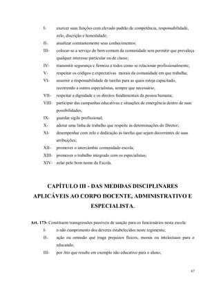 I-

exercer suas funções com elevado padrão de competência, responsabilidade,
zelo, discrição e honestidade;

II-

atualizar constantemente seus conhecimentos;

III-

colocar-se a serviço do bem comum da comunidade sem permitir que prevaleça
qualquer interesse particular ou de classe;

IV-

transmitir segurança e firmeza a todos como se relacionar profissionalmente;

V-

respeitar os códigos e expectativas morais da comunidade em que trabalha;

VI-

assumir a responsabilidade de tarefas para as quais esteja capacitado,
recorrendo a outros especialistas, sempre que necessário;

VII-

respeitar a dignidade e os direitos fundamentais da pessoa humana;

VIII- participar das campanhas educativas e situações de emergência dentro de suas
possibilidades;
IX-

guardar sigilo profissional;

X-

adotar uma linha de trabalho que respeite às determinações do Diretor;

XI-

desempenhar com zelo e dedicação às tarefas que sejam decorrentes de suas
atribuições;

XII-

promover o intercâmbio comunidade-escola;

XIII- promover o trabalho integrado com os especialistas;
XIV- zelar pelo bom nome da Escola.

CAPÍTULO III - DAS MEDIDAS DISCIPLINARES
APLICÁVEIS AO CORPO DOCENTE, ADMINISTRATIVO E
ESPECIALISTA.
Art. 173- Constituem transgressões passíveis de sanção para os funcionários nesta escola:
I-

o não cumprimento dos deveres estabelecidos neste regimento;

II-

ação ou omissão que traga prejuízos físicos, morais ou intelectuais para o
educando;

III-

por Ato que resulte em exemplo não educativo para o aluno;

67

 