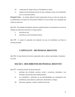 IV-

a imposição de castigos físicos ou humilhantes ao aluno;

V-

a prática de discriminação motivos de raça, condições sociais, nível intelectual,
sexo ou convicção política;

Parágrafo Único – As sanções aplicáveis pelas transgressões de que se trata esse artigo são
as estabelecidas no Estatuto dos Funcionários Públicos Civis do Estado, com a gradação que
couber em cada caso.
Art. 174 – São medidas disciplinares aplicáveis gradativamente aos funcionários em casos de
infração aos dispositivos prescritos no artigo anterior:
I-

advertência oral;

II-

advertência escrita lavrada pelo diretor.

Art. 175 – A sanção de suspensão será aplicada em casos de reincidência em faltas de
extrema gravidade.

CAPÍTULO IV - DO PESSOAL DISCENTE
Art. 176 - O corpo discente da Escola compreende todos os alunos matriculados e freqüentes
na escola.

SEÇÃO I - DOS DIREITOS DO PESSOAL DISCENTE
Art. 177 – Constituem direitos do pessoal discente:
I-

participar das atividades escolares, sociais e recreativas, destinadas à sua
formação e promovidas pelo Estabelecimento;

II-

ser considerado e valorizado em sua individualidade sem comparações nem
preferências, pelos diretores, professores, funcionários e colegas;

III-

apresentar sugestões, visando à melhoria da Escola;

68

 