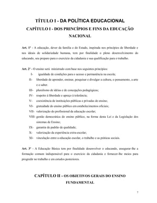 TÍTULO I - DA POLÍTICA EDUCACIONAL
CAPÍTULO I - DOS PRINCÍPIOS E FINS DA EDUCAÇÃO
NACIONAL
Art. 1º - A educação, dever da família e do Estado, inspirada nos princípios de liberdade e
nos ideais de solidariedade humana, tem por finalidade o pleno desenvolvimento do
educando, seu preparo para o exercício da cidadania e sua qualificação para o trabalho.

Art. 2º - O ensino será ministrado com base nos seguintes princípios:
III-

igualdade de condições para o acesso e permanência na escola;
liberdade de aprender, ensinar, pesquisar e divulgar a cultura, o pensamento, a arte
e o saber.

III-

pluralismo de idéias e de concepções pedagógicas;

IV- respeito à liberdade e apreço à tolerância;
V-

coexistência de instituições públicas e privadas de ensino;

VI- gratuidade do ensino público em estabelecimentos oficiais;
VII- valorização do profissional da educação escolar;
VIII- gestão democrática do ensino público, na forma desta Lei e da Legislação dos
sistemas de Ensino;
IX- garantia de padrão de qualidade;
X-

valorização da experiência extra-escolar;

XI- vinculação entre a educação escolar, o trabalho e as práticas sociais.

Art. 3º - A Educação Básica tem por finalidade desenvolver o educando, assegurar-lhe a
formação comum indispensável para o exercício da cidadania e fornecer-lhe meios para
progredir no trabalho e em estudos posteriores.

CAPÍTULO II - OS OBJETIVOS GERAIS DO ENSINO
FUNDAMENTAL
7

 