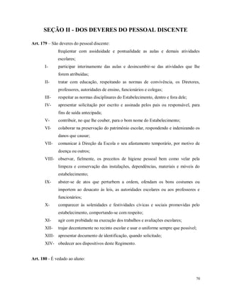 SEÇÃO II - DOS DEVERES DO PESSOAL DISCENTE
Art. 179 – São deveres do pessoal discente:
freqüentar com assiduidade e pontualidade as aulas e demais atividades
escolares;
I-

participar interinamente das aulas e desincumbir-se das atividades que lhe
forem atribuídas;

II-

tratar com educação, respeitando as normas de convivência, os Diretores,
professores, autoridades de ensino, funcionários e colegas;

III-

respeitar as normas disciplinares do Estabelecimento, dentro e fora dele;

IV-

apresentar solicitação por escrito e assinada pelos pais ou responsável, para
fins de saída antecipada;

V-

contribuir, no que lhe couber, para o bom nome do Estabelecimento;

VI-

colaborar na preservação do patrimônio escolar, respondendo e indenizando os
danos que causar;

VII-

comunicar à Direção da Escola o seu afastamento temporário, por motivo de
doença ou outros;

VIII- observar, fielmente, os preceitos de higiene pessoal bem como velar pela
limpeza e conservação das instalações, dependências, materiais e móveis do
estabelecimento;
IX-

abster-se de atos que perturbem a ordem, ofendam os bons costumes ou
importem ao desacato às leis, as autoridades escolares ou aos professores e
funcionários;

X-

comparecer às solenidades e festividades cívicas e sociais promovidas pelo
estabelecimento, comportando-se com respeito;

XI-

agir com probidade na execução dos trabalhos e avaliações escolares;

XII-

trajar decentemente no recinto escolar e usar o uniforme sempre que possível;

XIII- apresentar documento de identificação, quando solicitado;
XIV- obedecer aos dispositivos deste Regimento.

Art. 180 - É vedado ao aluno:

70

 