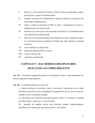 I-

promover, sem autorização do Diretor, sorteios, coletas ou subscrições, usando,
para tais fins, o nome do Estabelecimento.

II-

distribuir no recinto do Estabelecimento quaisquer boletins ou impressos sem
autorização da administração;

III-

aliciar o colega ou participar de faltas às aulas e manifestações de agravo a
qualquer pessoa no recinto escolar;

IV-

ausentar-se da sala de aula sem permissão do professor e do Estabelecimento
sem autorização da administração;

V-

fazer uso de instrumento perigosos que coloquem em risco a segurança ocuparse, no período de aula, de quaisquer atividades que sejam alheias ao conteúdo
curricular;

VI-

uso de celulares em sala de aula;

VII-

atitudes de agressões físicas e morais;

VIII-

fumar na sala de aula;

IX -

usar boné na sala de aula.

CAPÍTULO V - DAS MEDIDAS DISCIPLINARES
APLICÁVEIS AO CORPO DISCENTE
Art. 181 – Constituem transgressões passíveis de disciplina ao aluno o descumprimento dos
deveres dispositivos neste regimento.

Art. 182 - As medidas admitidas na escola são:
I - diálogo particular do professor, diretor, vice-diretor e especialista com o aluno
buscando conscientizá-lo de sua obrigação do cumprimento de seus deveres para que
amanhã se torne um autêntico cidadão;
II - advertência oral e particular feita pelo professor, diretor e vice-diretor e assinada
pelo aluno maior e, pelos pais, se este for menor;
III - anulação do trabalho escolar pelo professor, quando comprovadamente
fraudulento com anuência do especialista, diretor e vice-diretor;

71

 