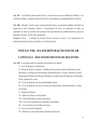Art. 187 – Ao final de cada semestre letivo, a escola deve enviar ao Ministério Público e /ou
Conselho Tutelar, a relação nominal dos alunos não freqüentes, acompanhadas de relatório.
Art. 188 – Quando o aluno causar voluntariamente danos ao patrimônio público (Escola) aos
responsáveis pelo educando caberá o ressarcimento do bem, ou reparação do bem, ou
reparação do dano de acordo com avaliação feita pela direção de estabelecimento a preço de
mercado avaliados em 03 (três) orçamentos.
Parágrafo Único – A direção da Escola deverá convocar os pais e ou responsáveis do
educando para lavrar uma ocorrência e ter ciência do fato.

TITULO VIII - DA ESCRITURAÇÃO ESCOLAR
CAPÍTULO I - DOS INSTRUMENTOS DE REGISTRO
Art. 189– A secretaria adota os seguintes documentos de registro
I – Livro de Registro de Matrícula;
II - Pastas de alunos, contendo: Certidão de Nascimento, Ficha de Matricula, Ficha
Individual, Avaliação de Classificação, Reclassificação e Avanço, Histórico Escolar,
Declaração de Opção de Educação Religiosa, Comprovante de Dispensa de Educação
Física, quando for o caso;
III - Livro de Registro de Atas de Resultados Finais;
IV - Livro de Registro de Atas e Exames de Classificação, Reclassificação e Avanço
de Estudos.
V - Registro de Ponto;
VI - Diário de Classe e de Secretária;
VII - Pasta Individual de cada Funcionário
VIII - Livro de Transferências Expedidas e Recebidas;
IX – Livro de Atas de Conselho de Classe;
X - Livro de Ata de Colegiado;
XI – Boletim ou outro documento adotado pela Escola;
73

 