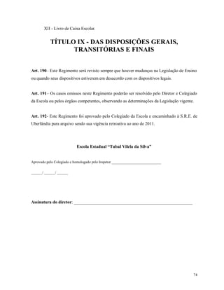 XII - Livro de Caixa Escolar.

TÍTULO IX - DAS DISPOSIÇÕES GERAIS,
TRANSITÓRIAS E FINAIS
Art. 190– Este Regimento será revisto sempre que houver mudanças na Legislação de Ensino
ou quando seus dispositivos estiverem em desacordo com os dispositivos legais.

Art. 191– Os casos omissos neste Regimento poderão ser resolvido pelo Diretor e Colegiado
da Escola ou pelos órgãos competentes, observando as determinações da Legislação vigente.

Art. 192- Este Regimento foi aprovado pelo Colegiado da Escola e encaminhado à S.R.E. de
Uberlândia para arquivo sendo sua vigência retroativa ao ano de 2011.

Escola Estadual “Tubal Vilela da Silva”

Aprovado pelo Colegiado e homologado pelo Inspetor ___________________________
______/ ______/ ______

Assinatura do diretor: ______________________________________________________

74

 