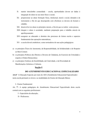 X-

manter intercâmbio comunidade – escola, oportunidades devem ser dadas à
integração do aluno no seu meio físico e social;

XI- proporcionar ao aluno formação física, intelectual, moral e social, dotando-o de
instrumento a fim de que desempenhe com eficiência os deveres do homem e
cidadão;
XII- desenvolver no aluno os princípios morais, a fim de que se realize como pessoa;
XIII- integrar o aluno à sociedade, mediante preparação para o trabalho através de
aperfeiçoamento:
XIV- assegurar ao educando o domínio dos processos de leitura escrita e aspectos
fundamentais das operações matemáticas;
XV- a escola deverá estabelecer, como norteadores de suas ações pedagógicas:

a) os princípios Éticos da Autonomia, da Responsabilidade, da Solidariedade e do Respeito
ao Bem Comum:
b) os princípios Políticos dos Direitos e Deveres de Cidadania, do Exercício da Criticidade e
respeito à Ordem Democrática:
c) os princípios Estéticos da Sensibilidade, da Criatividade, e da Diversidade de
Manifestações Artísticas e Culturais.

Seção I
DO ATENDIMENTO EDUCACIONAL ESPECIALIZADO
Art.6º A Educação Especial, por meio do AEE (Atendimento Educacional Especializado)
nesta escola permeará os níveis e as modalidades de Ensino da Educação Básica:

I - Ensino Fundamental.
Art. 7º- A equipe pedagógica do Atendimento Educacional Especializado desta escola
contará com os seguintes profissionais:
I - Especialista da educação;
II - Professores.

9

 