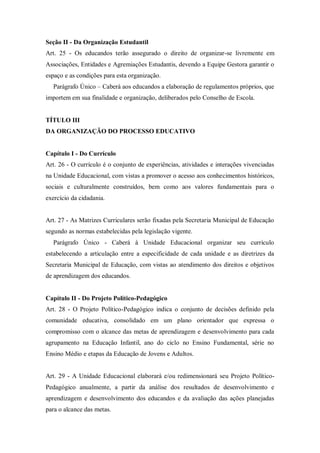 Seção II - Da Organização Estudantil
Art. 25 - Os educandos terão assegurado o direito de organizar-se livremente em
Associações, Entidades e Agremiações Estudantis, devendo a Equipe Gestora garantir o
espaço e as condições para esta organização.
Parágrafo Único – Caberá aos educandos a elaboração de regulamentos próprios, que
importem em sua finalidade e organização, deliberados pelo Conselho de Escola.

TÍTULO III
DA ORGANIZAÇÃO DO PROCESSO EDUCATIVO

Capítulo I - Do Currículo
Art. 26 - O currículo é o conjunto de experiências, atividades e interações vivenciadas
na Unidade Educacional, com vistas a promover o acesso aos conhecimentos históricos,
sociais e culturalmente construídos, bem como aos valores fundamentais para o
exercício da cidadania.

Art. 27 - As Matrizes Curriculares serão fixadas pela Secretaria Municipal de Educação
segundo as normas estabelecidas pela legislação vigente.
Parágrafo Único - Caberá à Unidade Educacional organizar seu currículo
estabelecendo a articulação entre a especificidade de cada unidade e as diretrizes da
Secretaria Municipal de Educação, com vistas ao atendimento dos direitos e objetivos
de aprendizagem dos educandos.

Capítulo II - Do Projeto Político-Pedagógico
Art. 28 - O Projeto Político-Pedagógico indica o conjunto de decisões definido pela
comunidade educativa, consolidado em um plano orientador que expressa o
compromisso com o alcance das metas de aprendizagem e desenvolvimento para cada
agrupamento na Educação Infantil, ano do ciclo no Ensino Fundamental, série no
Ensino Médio e etapas da Educação de Jovens e Adultos.

Art. 29 - A Unidade Educacional elaborará e/ou redimensionará seu Projeto PolíticoPedagógico anualmente, a partir da análise dos resultados de desenvolvimento e
aprendizagem e desenvolvimento dos educandos e da avaliação das ações planejadas
para o alcance das metas.

 