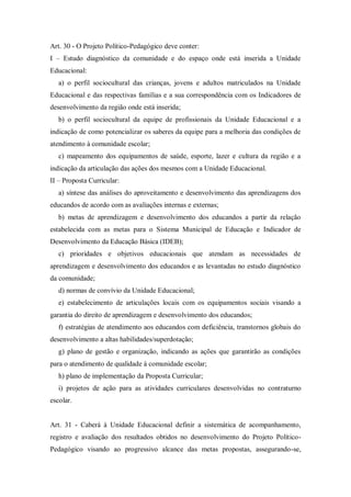 Art. 30 - O Projeto Político-Pedagógico deve conter:
I – Estudo diagnóstico da comunidade e do espaço onde está inserida a Unidade
Educacional:
a) o perfil sociocultural das crianças, jovens e adultos matriculados na Unidade
Educacional e das respectivas famílias e a sua correspondência com os Indicadores de
desenvolvimento da região onde está inserida;
b) o perfil sociocultural da equipe de profissionais da Unidade Educacional e a
indicação de como potencializar os saberes da equipe para a melhoria das condições de
atendimento à comunidade escolar;
c) mapeamento dos equipamentos de saúde, esporte, lazer e cultura da região e a
indicação da articulação das ações dos mesmos com a Unidade Educacional.
II – Proposta Curricular:
a) síntese das análises do aproveitamento e desenvolvimento das aprendizagens dos
educandos de acordo com as avaliações internas e externas;
b) metas de aprendizagem e desenvolvimento dos educandos a partir da relação
estabelecida com as metas para o Sistema Municipal de Educação e Indicador de
Desenvolvimento da Educação Básica (IDEB);
c) prioridades e objetivos educacionais que atendam as necessidades de
aprendizagem e desenvolvimento dos educandos e as levantadas no estudo diagnóstico
da comunidade;
d) normas de convívio da Unidade Educacional;
e) estabelecimento de articulações locais com os equipamentos sociais visando a
garantia do direito de aprendizagem e desenvolvimento dos educandos;
f) estratégias de atendimento aos educandos com deficiência, transtornos globais do
desenvolvimento a altas habilidades/superdotação;
g) plano de gestão e organização, indicando as ações que garantirão as condições
para o atendimento de qualidade à comunidade escolar;
h) plano de implementação da Proposta Curricular;
i) projetos de ação para as atividades curriculares desenvolvidas no contraturno
escolar.

Art. 31 - Caberá à Unidade Educacional definir a sistemática de acompanhamento,
registro e avaliação dos resultados obtidos no desenvolvimento do Projeto PolíticoPedagógico visando ao progressivo alcance das metas propostas, assegurando-se,

 