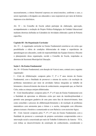 necessariamente, a síntese bimestral expressa em notas/conceitos, conforme o caso, a
serem registrados e divulgados aos educandos e seus responsáveis por meio de boletins
impressos e/ou eletrônicos.

Art. 32 - Ao Conselho de Escola caberá participar da elaboração, aprovação,
acompanhamento e avaliação do Projeto Político-Pedagógico da Unidade Educacional
mediante diretrizes definidas no Calendário de Atividades elaborado a partir de Portaria
específica.

Capítulo III - Da Organização Curricular
Art. 33 – A organização curricular no Ensino Fundamental constitui-se em ciclos que
possibilitarão a oferta de condições diferenciadas de tempo e experiências de
aprendizagem aos educandos, sendo de responsabilidade das Equipes Gestora e Docente
o planejamento dessa organização, ouvido o Conselho de Escola, respeitadas as
diretrizes da Secretaria Municipal de Educação.

Seção I - Do Ensino Fundamental
Art. 34 - O Ensino Fundamental, com duração de 9 (nove) anos, contará com a seguinte
organização:
I - Ciclo de Alfabetização: composto pelos 1º, 2º e 3º anos iniciais do Ensino
Fundamental, com a finalidade de promover o sistema de escrita e de resolução de
problemas matemáticos por meio de atividades lúdicas integradas ao trabalho de
letramento e desenvolvimento das áreas de conhecimento, assegurando que, ao final do
Ciclo, todas as crianças estejam alfabetizadas.
II – Ciclo Interdisciplinar: composto pelos 4º, 5º e 6º anos do Ensino Fundamental com
a finalidade de aproximar os diferentes ciclos por meio da interdisciplinaridade e
permitir uma passagem gradativa de uma para outra fase de desenvolvimento, bem
como consolidar o processo de alfabetização/letramento e de resolução de problemas
matemáticos com autonomia para a leitura e a escrita, interagindo com diferentes
gêneros textuais e literários e comunicando-se com fluência e com raciocínio lógico.
III – Ciclo Autoral: composto pelos 7º, 8º e 9º anos do Ensino Fundamental, com a
finalidade de promover a construção de projetos curriculares comprometidos com a
intervenção social e concretizado por meio de Trabalho Colaborativo de Autoria – TCA,
com ênfase ao desenvolvimento da construção do conhecimento, considerando o

 