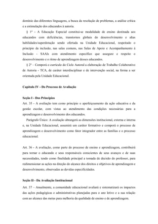 domínio das diferentes linguagens, a busca da resolução de problemas, a análise crítica
e a estimulação dos educandos à autoria.
§ 1º - A Educação Especial constitui-se modalidade de ensino destinada aos
educandos com deficiências, transtornos globais do desenvolvimento e altas
habilidades/superdotação sendo ofertada na Unidade Educacional, respeitado o
princípio da inclusão, nas salas comuns, nas Salas de Apoio e Acompanhamento à
Inclusão - SAAIs com atendimento específico que assegure e respeite o
desenvolvimento e o ritmo de aprendizagem desses educandos.
§ 2º – Comporá o currículo do Ciclo Autoral a elaboração de Trabalho Colaborativo
de Autoria - TCA, de caráter interdisciplinar e de intervenção social, na forma a ser
orientada pela Unidade Educacional.

Capítulo IV - Do Processo de Avaliação

Seção I - Dos Princípios
Art. 35 - A avaliação tem como princípio o aperfeiçoamento da ação educativa e da
gestão escolar, com vistas ao atendimento das condições necessárias para a
aprendizagem e desenvolvimento dos educandos.
Parágrafo Único: A avaliação abrangerá as dimensões institucional, externa e interna
e, na Unidade Educacional, assumirá um caráter formativo e comporá o processo de
aprendizagem e desenvolvimento como fator integrador entre as famílias e o processo
educacional.

Art. 36 - A avaliação, como parte do processo de ensino e aprendizagem, contribuirá
para tornar o educando e seus responsáveis conscientes de seus avanços e de suas
necessidades, tendo como finalidade principal a tomada de decisão do professor, para
redimensionar as ações na direção do alcance dos direitos e objetivos de aprendizagem e
desenvolvimento, observadas as devidas especificidades.

Seção II - Da Avaliação Institucional
Art. 37 – Anualmente, a comunidade educacional avaliará e sistematizará os impactos
das ações pedagógicas e administrativas planejadas para o ano letivo e a sua relação
com ao alcance das metas para melhoria da qualidade de ensino e de aprendizagem.

 