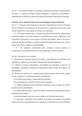Art. 38 – Os resultados obtidos na Avaliação Institucional orientarão o replanejamento
das ações e os ajustes do Projeto Político-Pedagógico e indicarão as necessidades e
demandas para as diferentes instâncias de gestão da Secretaria Municipal de Educação.

Seção III - Da Avaliação do Processo de Aprendizagem e Desenvolvimento
Art. 39 – A avaliação, parte integrante do processo de aprendizagem e desenvolvimento
deverá constituir-se em instrumento de orientação para a equipe docente, discente e para
os pais/responsáveis na percepção dos avanços dos educandos.
§ 1º - No Ensino Fundamental, a avaliação como parte do processo de aprendizagem
e desenvolvimento, terá caráter formativo e contribuirá para tornar o educando e seus
responsáveis conscientes de seus avanços e de suas necessidades, além de favorecer a
tomada de decisão do professor, visando ao redimensionamento das ações com vistas ao
alcance dos direitos e objetivos de aprendizagem.
§ 2º - Os indicadores apresentados pelas avaliações externas poderão ser
considerados na reorientação do processo de aprendizagem e desenvolvimento.

Art. 40 - São objetivos da Avaliação:
I - diagnosticar as situações de desenvolvimento e aprendizagem dos educandos para
estabelecer os objetivos que nortearão o planejamento da ação pedagógica;
II - verificar os avanços, dificuldades e necessidades dos educandos no processo de
apropriação, construção e recriação do conhecimento, para o alcance dos objetivos de
aprendizagem;
III - fornecer aos professores e à equipe gestora elementos para reflexão sobre a gestão
da aula, visando ao seu redimensionamento, considerando:
a) os critérios para seleção e organização dos conteúdos;
b) as estratégias para o desenvolvimento da ação educativa;
c) a relação estabelecida entre educandos e professores, para a criação de vínculos
que favoreçam a aprendizagem;
d) a organização do espaço, a gestão do tempo e formação dos agrupamentos para a
realização das atividades;
e) a potencialização do uso dos recursos didáticos da Unidade Educacional;
f) a elaboração e utilização de instrumentos de avaliação que permitam acompanhar
o desenvolvimento de aprendizagens dos educandos, considerando suas especificidades;

 