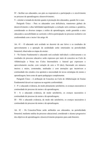 IV - facilitar aos educandos, aos pais ou responsáveis a participação e o envolvimento
no processo de aprendizagem e desenvolvimento;
V - orientar a tomada de decisão quanto à promoção dos educandos, quando for o caso.
Parágrafo Único - Para os educandos com deficiência, transtornos globais do
desenvolvimento e altas habilidade/superdotação a avaliação será contínua e gradativa,
considerando os diversos tempos e estilos de aprendizagem, sendo garantida a estes
educandos a acessibilidade ao currículo e efetiva participação no processo avaliativo em
conformidade com o inciso I do artigo 44.
Art. 41 – O educando será avaliado no decorrer do ano letivo e os resultados do
aproveitamento e a apuração da assiduidade serão sintetizados na periodicidade
bimestral, observadas as etapas de ensino:
I – No Ensino Fundamental o educando será avaliado individual e coletivamente e os
resultados do processo educativo serão expressos por meio de conceitos no Ciclo de
Alfabetização e Notas nos Ciclos Intermediário e Autoral que expressem o
aproveitamento escolar, com variação de zero a 10 (dez), fracionado em números
inteiros e meios, comentadas, analisadas e com anotações que incentivem a
continuidade dos estudos e/ou apontem a necessidade de novas estratégias de ensino e
aprendizagem, bem como de apoio pedagógico complementar.
Parágrafo Único - A atribuição de Conceitos no Ciclo de Alfabetização do Ensino
Fundamental deverá ser expressa na seguinte conformidade:
I – P: o educando evidencia, de modo plenamente satisfatório, os avanços necessários à
continuidade do processo de ensino e de aprendizagem;
II – S: o educando evidencia, de modo satisfatório, os avanços necessários à
continuidade do processo de ensino e de aprendizagem;
III – NS: o educando evidencia, de modo não satisfatório, os avanços necessários à
continuidade do processo de ensino e de aprendizagem.
Art. 42 – Os Conceitos/Notas serão atribuídos aos educandos, na periodicidade
bimestral, mediante análise do processo educacional, considerado o alcance progressivo
dos objetivos de aprendizagem e desenvolvimento propostos para cada bimestre.

 