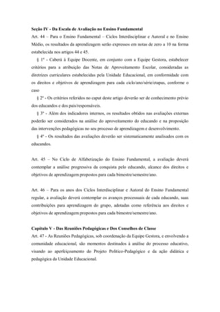 Seção IV - Da Escala de Avaliação no Ensino Fundamental
Art. 44 – Para o Ensino Fundamental – Ciclos Interdisciplinar e Autoral e no Ensino
Médio, os resultados da aprendizagem serão expressos em notas de zero a 10 na forma
estabelecida nos artigos 44 e 45.
§ 1º - Caberá à Equipe Docente, em conjunto com a Equipe Gestora, estabelecer
critérios para a atribuição das Notas de Aproveitamento Escolar, consideradas as
diretrizes curriculares estabelecidas pela Unidade Educacional, em conformidade com
os direitos e objetivos de aprendizagem para cada ciclo/ano/série/etapas, conforme o
caso
§ 2º - Os critérios referidos no caput deste artigo deverão ser de conhecimento prévio
dos educandos e dos pais/responsáveis.
§ 3º - Além dos indicadores internos, os resultados obtidos nas avaliações externas
poderão ser considerados na análise do aproveitamento do educando e na proposição
das intervenções pedagógicas no seu processo de aprendizagem e desenvolvimento.
§ 4º - Os resultados das avaliações deverão ser sistematicamente analisados com os
educandos.
Art. 45 – No Ciclo de Alfabetização do Ensino Fundamental, a avaliação deverá
contemplar a análise progressiva da conquista pelo educando, alcance dos direitos e
objetivos de aprendizagem propostos para cada bimestre/semestre/ano.
Art. 46 – Para os anos dos Ciclos Interdisciplinar e Autoral do Ensino Fundamental
regular, a avaliação deverá contemplar os avanços processuais de cada educando, suas
contribuições para aprendizagem do grupo, adotadas como referência aos direitos e
objetivos de aprendizagem propostos para cada bimestre/semestre/ano.

Capítulo V - Das Reuniões Pedagógicas e Dos Conselhos de Classe
Art. 47 - As Reuniões Pedagógicas, sob coordenação da Equipe Gestora, e envolvendo a
comunidade educacional, são momentos destinados à análise do processo educativo,
visando ao aperfeiçoamento do Projeto Político-Pedagógico e da ação didática e
pedagógica da Unidade Educacional.

 