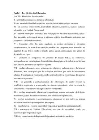 Seção I - Dos Direitos dos Educandos
Art. 55 – São direitos dos educandos:
I - ser tratado com respeito, atenção e urbanidade;
II - ter a sua individualidade respeitada sem discriminação de qualquer natureza.
III - ter acesso ao conhecimento, às atividades educativas, esportivas, sociais e culturais
oferecidas pela Unidade Educacional;
IV – receber orientação e assistência para realização das atividades educacionais, sendolhes garantidas as formas de acesso e utilização coletiva dos diferentes ambientes que
compõem a Unidade Educacional;
V - frequentar, além das aulas regulares, as sessões destinadas a atividades
complementares, às aulas de recuperação paralela e de compensação de ausências, no
decorrer do ano letivo, sendo notificado, com a devida antecedência, nos termos da
legislação em vigor;
VI - participar da composição do Conselho de Escola/ CIEJA, da elaboração,
acompanhamento e avaliação do Projeto Político-Pedagógico e da definição de Normas
de Convívio, nos termos da legislação vigente;
VII - receber informações sobre seu progresso educativo, inclusive através de boletins
bimestrais, bem como participar de avaliações periódicas, por meio de instrumentos
oficiais de avaliação de rendimento, sendo notificado sobre a possibilidade de recorrer
em caso de reprovação;
VIII - ter garantida a confidencialidade das informações de caráter pessoal ou
acadêmicas registradas e armazenadas no sistema educacional, salvo em casos de
atendimento a requerimento de órgãos oficiais competentes;
IX - receber atendimento educacional especializado quando apresentar deficiência,
transtornos globais do desenvolvimento e altas habilidades/superdotação;
X - receber atendimento e acompanhamento educacional se, por motivo de doença
necessitar ausentar-se por um período prolongado;
XI – manifestar-se e recorrer à autoridade responsável quando se sentir prejudicado;
XII - ausentar-se da Unidade Educacional, em caso de necessidade, desde que
autorizado pelo responsável legal;
XIII - ter conhecimento do Regimento Educacional no início do ano letivo;

 