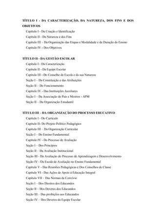 TÍTULO I - DA CARACTERIZAÇÃO, DA NATUREZA, DOS FINS E DOS
OBJETIVOS
Capítulo I - Da Criação e Identificação
Capitulo II - Da Natureza e dos Fins
Capítulo III – Da Organização das Etapas e Modalidade e da Duração do Ensino
Capitulo IV - Dos Objetivos

TÍTULO II - DA GESTÃO ESCOLAR
Capítulo I - Da Caracterização
Capítulo II - Da Equipe Escolar
Capítulo III - Do Conselho de Escola e da sua Natureza
Seção I – Da Constituição e das Atribuições
Seção II – Do Funcionamento
Capítulo IV - Das Instituições Auxiliares
Seção I – Da Associação de Pais e Mestres - APM
Seção II – Da Organização Estudantil
TÍTULO III – DA ORGANIZAÇÃO DO PROCESSO EDUCATIVO
Capítulo I - Do Currículo
Capitulo II- Do Projeto Político Pedagógico
Capítulo III – Da Organização Curricular
Seção I – Do Ensino Fundamental
Capítulo IV - Do Processo de Avaliação
Seção I – Dos Princípios
Seção II – Da Avaliação Institucional
Seção III - Da Avaliação do Processo de Aprendizagem e Desenvolvimento
Seção IV - Da Escala de Avaliação no Ensino Fundamental
Capítulo V - Das Reuniões Pedagógicas e Dos Conselhos de Classe
Capítulo VI - Das Ações de Apoio à Educação Integral
Capítulo VII – Das Normas de Convívio
Seção I – Dos Direitos dos Educandos
Seção II – Dos Deveres dos Educandos
Seção III – Das proibições aos Educandos
Seção IV – Dos Deveres da Equipe Escolar

 