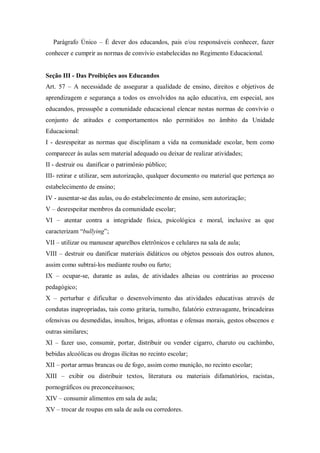 Parágrafo Único – É dever dos educandos, pais e/ou responsáveis conhecer, fazer
conhecer e cumprir as normas de convívio estabelecidas no Regimento Educacional.

Seção III - Das Proibições aos Educandos
Art. 57 – A necessidade de assegurar a qualidade de ensino, direitos e objetivos de
aprendizagem e segurança a todos os envolvidos na ação educativa, em especial, aos
educandos, pressupõe a comunidade educacional elencar nestas normas de convívio o
conjunto de atitudes e comportamentos não permitidos no âmbito da Unidade
Educacional:
I - desrespeitar as normas que disciplinam a vida na comunidade escolar, bem como
comparecer às aulas sem material adequado ou deixar de realizar atividades;
II - destruir ou danificar o patrimônio público;
III- retirar e utilizar, sem autorização, qualquer documento ou material que pertença ao
estabelecimento de ensino;
IV - ausentar-se das aulas, ou do estabelecimento de ensino, sem autorização;
V – desrespeitar membros da comunidade escolar;
VI – atentar contra a integridade física, psicológica e moral, inclusive as que
caracterizam “bullying”;
VII – utilizar ou manusear aparelhos eletrônicos e celulares na sala de aula;
VIII – destruir ou danificar materiais didáticos ou objetos pessoais dos outros alunos,
assim como subtraí-los mediante roubo ou furto;
IX – ocupar-se, durante as aulas, de atividades alheias ou contrárias ao processo
pedagógico;
X – perturbar e dificultar o desenvolvimento das atividades educativas através de
condutas inapropriadas, tais como gritaria, tumulto, falatório extravagante, brincadeiras
ofensivas ou desmedidas, insultos, brigas, afrontas e ofensas morais, gestos obscenos e
outras similares;
XI – fazer uso, consumir, portar, distribuir ou vender cigarro, charuto ou cachimbo,
bebidas alcoólicas ou drogas ilícitas no recinto escolar;
XII – portar armas brancas ou de fogo, assim como munição, no recinto escolar;
XIII – exibir ou distribuir textos, literatura ou materiais difamatórios, racistas,
pornográficos ou preconceituosos;
XIV – consumir alimentos em sala de aula;
XV – trocar de roupas em sala de aula ou corredores.

 