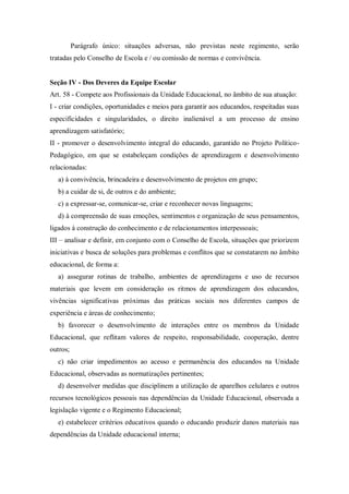 Parágrafo único: situações adversas, não previstas neste regimento, serão
tratadas pelo Conselho de Escola e / ou comissão de normas e convivência.

Seção IV - Dos Deveres da Equipe Escolar
Art. 58 - Compete aos Profissionais da Unidade Educacional, no âmbito de sua atuação:
I - criar condições, oportunidades e meios para garantir aos educandos, respeitadas suas
especificidades e singularidades, o direito inalienável a um processo de ensino
aprendizagem satisfatório;
II - promover o desenvolvimento integral do educando, garantido no Projeto PolíticoPedagógico, em que se estabeleçam condições de aprendizagem e desenvolvimento
relacionadas:
a) à convivência, brincadeira e desenvolvimento de projetos em grupo;
b) a cuidar de si, de outros e do ambiente;
c) a expressar-se, comunicar-se, criar e reconhecer novas linguagens;
d) à compreensão de suas emoções, sentimentos e organização de seus pensamentos,
ligados à construção do conhecimento e de relacionamentos interpessoais;
III – analisar e definir, em conjunto com o Conselho de Escola, situações que priorizem
iniciativas e busca de soluções para problemas e conflitos que se constatarem no âmbito
educacional, de forma a:
a) assegurar rotinas de trabalho, ambientes de aprendizagens e uso de recursos
materiais que levem em consideração os ritmos de aprendizagem dos educandos,
vivências significativas próximas das práticas sociais nos diferentes campos de
experiência e áreas de conhecimento;
b) favorecer o desenvolvimento de interações entre os membros da Unidade
Educacional, que reflitam valores de respeito, responsabilidade, cooperação, dentre
outros;
c) não criar impedimentos ao acesso e permanência dos educandos na Unidade
Educacional, observadas as normatizações pertinentes;
d) desenvolver medidas que disciplinem a utilização de aparelhos celulares e outros
recursos tecnológicos pessoais nas dependências da Unidade Educacional, observada a
legislação vigente e o Regimento Educacional;
e) estabelecer critérios educativos quando o educando produzir danos materiais nas
dependências da Unidade educacional interna;

 