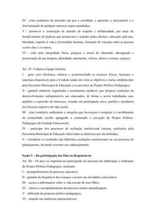 IV - criar condições de proteção em que a crueldade, a agressão, o preconceito e a
discriminação de qualquer natureza sejam repudiados;
V - promover a construção de atitudes de respeito e solidariedade, por meio do
fortalecimento de práticas que promovam o respeito pelos direitos, educação pela paz,
liberdade, respeito à vida e diversidade humana, formação de vínculos entre as pessoas
e entre elas e os outros;
VI - zelar pela integridade física, psíquica e moral do educando, abrangendo a
preservação da sua imagem, identidade, autonomia, valores, ideias e crenças, espaços;

Art. 59 - Caberá à Equipe Gestora:
I – gerir com eficiência, eficácia e economicidade os recursos físicos, humanos e
materiais disponíveis para a Unidade tendo em vista os objetivos e metas estabelecidos
pela Secretaria Municipal de Educação e os previstos no Projeto Político-Pedagógico;
II - garantir ambiente organizado e socialmente saudável, que propicie condições de
desenvolvimento indispensáveis aos educandos, de forma a serem trabalhadas suas
aptidões e expressão de interesses, visando sua participação ativa, pacífica e produtiva
nos diversos aspectos da vida social;
III – criar condições ambientais e situações que favoreçam a recepção e o acolhimento
da comunidade escolar agregando a construção e execução do Projeto PolíticoPedagógico da Unidade Educacional.
IV - participar dos processos de avaliação institucional externa, realizados pela
Secretaria Municipal de Educação observadas as diretrizes por ela definidas;
V - considerar os resultados das diferentes avaliações institucionais no seu processo de
planejamento, de modo a nortear seu replanejamento.

Seção V - Da participação dos Pais ou Responsáveis
Art. 60 – Os pais ou responsáveis participarão do processo de elaboração e realização
do Projeto Politico-Pedagógico, mediante:
I – acompanhamento do processo educativo;
II - garantia da frequência das crianças e jovens nas atividades curriculares;
III – acesso a informações sobre a vida escolar de seus filhos;
IV – ciência e acompanhamento do processo ensino-aprendizagem;
V – definição da proposta político-pedagógica;
VI – atuação nas instâncias representativas;

 