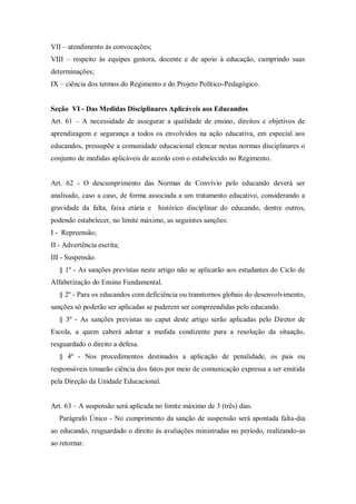 VII – atendimento às convocações;
VIII – respeito às equipes gestora, docente e de apoio à educação, cumprindo suas
determinações;
IX – ciência dos termos do Regimento e do Projeto Político-Pedagógico.

Seção VI - Das Medidas Disciplinares Aplicáveis aos Educandos
Art. 61 – A necessidade de assegurar a qualidade de ensino, direitos e objetivos de
aprendizagem e segurança a todos os envolvidos na ação educativa, em especial aos
educandos, pressupõe a comunidade educacional elencar nestas normas disciplinares o
conjunto de medidas aplicáveis de acordo com o estabelecido no Regimento.

Art. 62 - O descumprimento das Normas de Convívio pelo educando deverá ser
analisado, caso a caso, de forma associada a um tratamento educativo, considerando a
gravidade da falta, faixa etária e histórico disciplinar do educando, dentre outros,
podendo estabelecer, no limite máximo, as seguintes sanções:
I - Repreensão;
II - Advertência escrita;
III - Suspensão.
§ 1º - As sanções previstas neste artigo não se aplicarão aos estudantes do Ciclo de
Alfabetização do Ensino Fundamental.
§ 2º - Para os educandos com deficiência ou transtornos globais do desenvolvimento,
sanções só poderão ser aplicadas se puderem ser compreendidas pelo educando.
§ 3º - As sanções previstas no caput deste artigo serão aplicadas pelo Diretor de
Escola, a quem caberá adotar a medida condizente para a resolução da situação,
resguardado o direito a defesa.
§ 4º - Nos procedimentos destinados a aplicação de penalidade, os pais ou
responsáveis tomarão ciência dos fatos por meio de comunicação expressa a ser emitida
pela Direção da Unidade Educacional.
Art. 63 – A suspensão será aplicada no limite máximo de 3 (três) dias.
Parágrafo Único - No cumprimento da sanção de suspensão será apontada falta-dia
ao educando, resguardado o direito às avaliações ministradas no período, realizando-as
ao retornar.

 