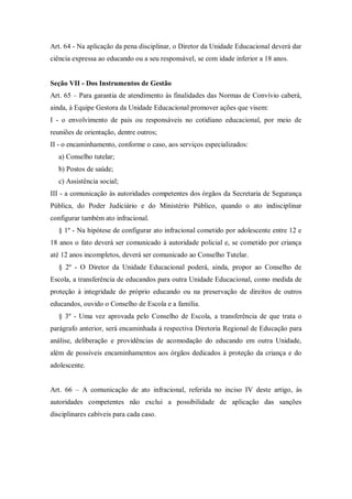 Art. 64 - Na aplicação da pena disciplinar, o Diretor da Unidade Educacional deverá dar
ciência expressa ao educando ou a seu responsável, se com idade inferior a 18 anos.

Seção VII - Dos Instrumentos de Gestão
Art. 65 – Para garantia de atendimento às finalidades das Normas de Convívio caberá,
ainda, à Equipe Gestora da Unidade Educacional promover ações que visem:
I - o envolvimento de pais ou responsáveis no cotidiano educacional, por meio de
reuniões de orientação, dentre outros;
II - o encaminhamento, conforme o caso, aos serviços especializados:
a) Conselho tutelar;
b) Postos de saúde;
c) Assistência social;
III - a comunicação às autoridades competentes dos órgãos da Secretaria de Segurança
Pública, do Poder Judiciário e do Ministério Público, quando o ato indisciplinar
configurar também ato infracional.
§ 1º - Na hipótese de configurar ato infracional cometido por adolescente entre 12 e
18 anos o fato deverá ser comunicado à autoridade policial e, se cometido por criança
até 12 anos incompletos, deverá ser comunicado ao Conselho Tutelar.
§ 2º - O Diretor da Unidade Educacional poderá, ainda, propor ao Conselho de
Escola, a transferência de educandos para outra Unidade Educacional, como medida de
proteção à integridade do próprio educando ou na preservação de direitos de outros
educandos, ouvido o Conselho de Escola e a família.
§ 3º - Uma vez aprovada pelo Conselho de Escola, a transferência de que trata o
parágrafo anterior, será encaminhada à respectiva Diretoria Regional de Educação para
análise, deliberação e providências de acomodação do educando em outra Unidade,
além de possíveis encaminhamentos aos órgãos dedicados à proteção da criança e do
adolescente.
Art. 66 – A comunicação de ato infracional, referida no inciso IV deste artigo, às
autoridades competentes não exclui a possibilidade de aplicação das sanções
disciplinares cabíveis para cada caso.

 
