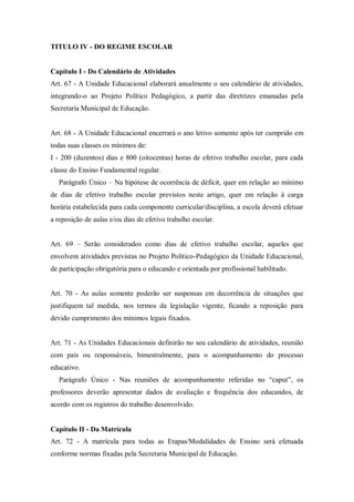 TITULO IV - DO REGIME ESCOLAR

Capítulo I - Do Calendário de Atividades
Art. 67 - A Unidade Educacional elaborará anualmente o seu calendário de atividades,
integrando-o ao Projeto Político Pedagógico, a partir das diretrizes emanadas pela
Secretaria Municipal de Educação.

Art. 68 - A Unidade Educacional encerrará o ano letivo somente após ter cumprido em
todas suas classes os mínimos de:
I - 200 (duzentos) dias e 800 (oitocentas) horas de efetivo trabalho escolar, para cada
classe do Ensino Fundamental regular.
Parágrafo Único – Na hipótese de ocorrência de déficit, quer em relação ao mínimo
de dias de efetivo trabalho escolar previstos neste artigo, quer em relação à carga
horária estabelecida para cada componente curricular/disciplina, a escola deverá efetuar
a reposição de aulas e/ou dias de efetivo trabalho escolar.
Art. 69 – Serão considerados como dias de efetivo trabalho escolar, aqueles que
envolvem atividades previstas no Projeto Político-Pedagógico da Unidade Educacional,
de participação obrigatória para o educando e orientada por profissional habilitado.

Art. 70 - As aulas somente poderão ser suspensas em decorrência de situações que
justifiquem tal medida, nos termos da legislação vigente, ficando a reposição para
devido cumprimento dos mínimos legais fixados.

Art. 71 - As Unidades Educacionais definirão no seu calendário de atividades, reunião
com pais ou responsáveis, bimestralmente, para o acompanhamento do processo
educativo.
Parágrafo Único - Nas reuniões de acompanhamento referidas no “caput”, os
professores deverão apresentar dados de avaliação e frequência dos educandos, de
acordo com os registros do trabalho desenvolvido.

Capítulo II - Da Matrícula
Art. 72 - A matrícula para todas as Etapas/Modalidades de Ensino será efetuada
conforme normas fixadas pela Secretaria Municipal de Educação.

 