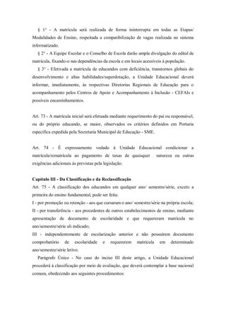 § 1° - A matrícula será realizada de forma ininterrupta em todas as Etapas/
Modalidades de Ensino, respeitada a compatibilização de vagas realizada no sistema
informatizado.
§ 2° - A Equipe Escolar e o Conselho de Escola darão ampla divulgação do edital de
matrícula, fixando-o nas dependências da escola e em locais acessíveis à população.
§ 3° - Efetivada a matrícula de educandos com deficiência, transtornos globais do
desenvolvimento e altas habilidades/superdotação, a Unidade Educacional deverá
informar, imediatamente, às respectivas Diretorias Regionais de Educação para o
acompanhamento pelos Centros de Apoio e Acompanhamento à Inclusão - CEFAIs e
possíveis encaminhamentos.

Art. 73 - A matrícula inicial será efetuada mediante requerimento do pai ou responsável,
ou do próprio educando, se maior, observados os critérios definidos em Portaria
específica expedida pela Secretaria Municipal de Educação - SME.

Art. 74 - É expressamente vedado à Unidade Educacional condicionar a
matrícula/rematrícula ao pagamento de taxas de quaisquer

natureza ou outras

exigências adicionais às previstas pela legislação.

Capítulo III - Da Classificação e da Reclassificação
Art. 75 - A classificação dos educandos em qualquer ano/ semestre/série, exceto a
primeira do ensino fundamental, pode ser feita:
I - por promoção ou retenção - aos que cursaram o ano/ semestre/série na própria escola;
II - por transferência - aos procedentes de outros estabelecimentos de ensino, mediante
apresentação de documento de escolaridade e que requereram matrícula no
ano/semestre/série ali indicado;
III - independentemente de escolarização anterior e não possuírem documento
comprobatório

de

escolaridade

e

requererem

matrícula

em

determinado

ano/semestre/série letivo.
Parágrafo Único - No caso do inciso III deste artigo, a Unidade Educacional
procederá à classificação por meio de avaliação, que deverá contemplar a base nacional
comum, obedecendo aos seguintes procedimentos:

 
