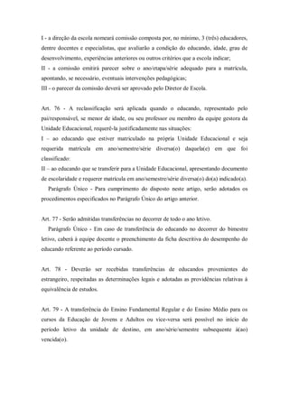 I - a direção da escola nomeará comissão composta por, no mínimo, 3 (três) educadores,
dentre docentes e especialistas, que avaliarão a condição do educando, idade, grau de
desenvolvimento, experiências anteriores ou outros critérios que a escola indicar;
II - a comissão emitirá parecer sobre o ano/etapa/série adequado para a matrícula,
apontando, se necessário, eventuais intervenções pedagógicas;
III - o parecer da comissão deverá ser aprovado pelo Diretor de Escola.

Art. 76 - A reclassificação será aplicada quando o educando, representado pelo
pai/responsável, se menor de idade, ou seu professor ou membro da equipe gestora da
Unidade Educacional, requerê-la justificadamente nas situações:
I – ao educando que estiver matriculado na própria Unidade Educacional e seja
requerida matrícula em ano/semestre/série diversa(o) daquela(e) em que foi
classificado:
II – ao educando que se transferir para a Unidade Educacional, apresentando documento
de escolaridade e requerer matrícula em ano/semestre/série diversa(o) do(a) indicado(a).
Parágrafo Único - Para cumprimento do disposto neste artigo, serão adotados os
procedimentos especificados no Parágrafo Único do artigo anterior.

Art. 77 - Serão admitidas transferências no decorrer de todo o ano letivo.
Parágrafo Único - Em caso de transferência do educando no decorrer do bimestre
letivo, caberá à equipe docente o preenchimento da ficha descritiva do desempenho do
educando referente ao período cursado.

Art. 78 - Deverão ser recebidas transferências de educandos provenientes do
estrangeiro, respeitadas as determinações legais e adotadas as providências relativas à
equivalência de estudos.

Art. 79 - A transferência do Ensino Fundamental Regular e do Ensino Médio para os
cursos da Educação de Jovens e Adultos ou vice-versa será possível no início do
período letivo da unidade de destino, em ano/série/semestre subsequente à(ao)
vencida(o).

 