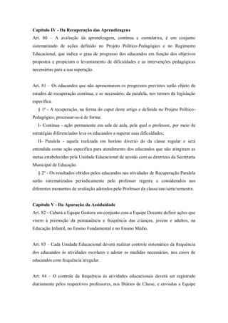 Capítulo IV - Da Recuperação das Aprendizagens
Art. 80 – A avaliação da aprendizagem, contínua e cumulativa, é um conjunto
sistematizado de ações definido no Projeto Político-Pedagógico e no Regimento
Educacional, que indica o grau de progresso dos educandos em função dos objetivos
propostos e propiciam o levantamento de dificuldades e as intervenções pedagógicas
necessárias para a sua superação.
Art. 81 – Os educandos que não apresentarem os progressos previstos serão objeto de
estudos de recuperação contínua, e se necessário, da paralela, nos termos da legislação
específica.
§ 1º - A recuperação, na forma do caput deste artigo e definida no Projeto PolíticoPedagógico, processar-se-á de forma:
I- Contínua - ação permanente em sala de aula, pela qual o professor, por meio de
estratégias diferenciadas leva os educandos a superar suas dificuldades;
II- Paralela - aquela realizada em horário diverso do da classe regular e será
entendida como ação específica para atendimento dos educandos que não atingiram as
metas estabelecidas pela Unidade Educacional de acordo com as diretrizes da Secretaria
Municipal de Educação.
§ 2º - Os resultados obtidos pelos educandos nas atividades de Recuperação Paralela
serão sistematizados periodicamente pelo professor regente e considerados nos
diferentes momentos de avaliação adotados pelo Professor da classe/ano/série/semestre.

Capítulo V - Da Apuração da Assiduidade
Art. 82 - Caberá a Equipe Gestora em conjunto com a Equipe Docente definir ações que
visem à promoção da permanência e frequência das crianças, jovens e adultos, na
Educação Infantil, no Ensino Fundamental e no Ensino Médio.
Art. 83 – Cada Unidade Educacional deverá realizar controle sistemático da frequência
dos educandos às atividades escolares e adotar as medidas necessárias, nos casos de
educandos com frequência irregular.
Art. 84 – O controle da frequência às atividades educacionais deverá ser registrado
diariamente pelos respectivos professores, nos Diários de Classe, e enviadas a Equipe

 