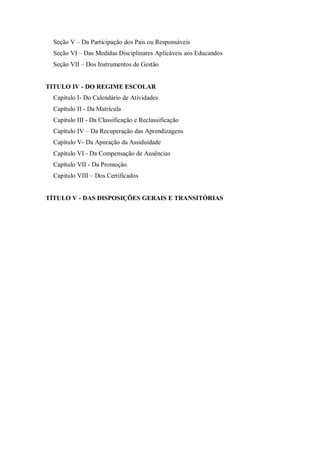Seção V – Da Participação dos Pais ou Responsáveis
Seção VI – Das Medidas Disciplinares Aplicáveis aos Educandos
Seção VII – Dos Instrumentos de Gestão

TITULO IV - DO REGIME ESCOLAR
Capitulo I- Do Calendário de Atividades
Capítulo II - Da Matrícula
Capitulo III - Da Classificação e Reclassificação
Capítulo IV – Da Recuperação das Aprendizagens
Capítulo V- Da Apuração da Assiduidade
Capítulo VI - Da Compensação de Ausências
Capítulo VII - Da Promoção
Capitulo VIII – Dos Certificados

TÍTULO V - DAS DISPOSIÇÕES GERAIS E TRANSITÓRIAS

 