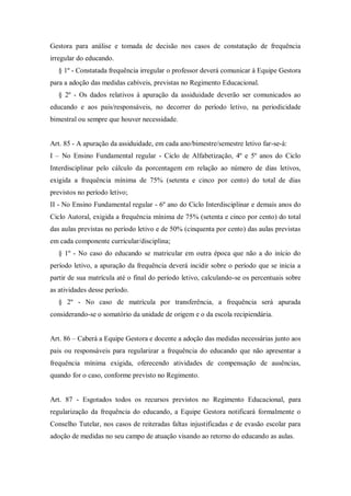 Gestora para análise e tomada de decisão nos casos de constatação de frequência
irregular do educando.
§ 1º - Constatada frequência irregular o professor deverá comunicar à Equipe Gestora
para a adoção das medidas cabíveis, previstas no Regimento Educacional.
§ 2º - Os dados relativos à apuração da assiduidade deverão ser comunicados ao
educando e aos pais/responsáveis, no decorrer do período letivo, na periodicidade
bimestral ou sempre que houver necessidade.

Art. 85 - A apuração da assiduidade, em cada ano/bimestre/semestre letivo far-se-á:
I – No Ensino Fundamental regular - Ciclo de Alfabetização, 4º e 5º anos do Ciclo
Interdisciplinar pelo cálculo da porcentagem em relação ao número de dias letivos,
exigida a frequência mínima de 75% (setenta e cinco por cento) do total de dias
previstos no período letivo;
II - No Ensino Fundamental regular - 6º ano do Ciclo Interdisciplinar e demais anos do
Ciclo Autoral, exigida a frequência mínima de 75% (setenta e cinco por cento) do total
das aulas previstas no período letivo e de 50% (cinquenta por cento) das aulas previstas
em cada componente curricular/disciplina;
§ 1º - No caso do educando se matricular em outra época que não a do início do
período letivo, a apuração da frequência deverá incidir sobre o período que se inicia a
partir de sua matrícula até o final do período letivo, calculando-se os percentuais sobre
as atividades desse período.
§ 2º - No caso de matrícula por transferência, a frequência será apurada
considerando-se o somatório da unidade de origem e o da escola recipiendária.
Art. 86 – Caberá a Equipe Gestora e docente a adoção das medidas necessárias junto aos
pais ou responsáveis para regularizar a frequência do educando que não apresentar a
frequência mínima exigida, oferecendo atividades de compensação de ausências,
quando for o caso, conforme previsto no Regimento.

Art. 87 - Esgotados todos os recursos previstos no Regimento Educacional, para
regularização da frequência do educando, a Equipe Gestora notificará formalmente o
Conselho Tutelar, nos casos de reiteradas faltas injustificadas e de evasão escolar para
adoção de medidas no seu campo de atuação visando ao retorno do educando as aulas.

 