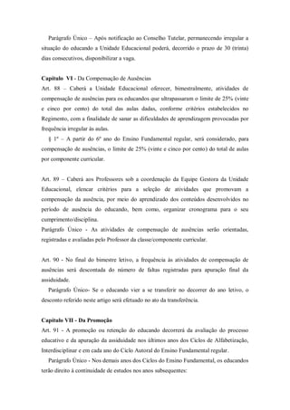 Parágrafo Único – Após notificação ao Conselho Tutelar, permanecendo irregular a
situação do educando a Unidade Educacional poderá, decorrido o prazo de 30 (trinta)
dias consecutivos, disponibilizar a vaga.

Capítulo VI - Da Compensação de Ausências
Art. 88 – Caberá a Unidade Educacional oferecer, bimestralmente, atividades de
compensação de ausências para os educandos que ultrapassaram o limite de 25% (vinte
e cinco por cento) do total das aulas dadas, conforme critérios estabelecidos no
Regimento, com a finalidade de sanar as dificuldades de aprendizagem provocadas por
frequência irregular às aulas.
§ 1º – A partir do 6º ano do Ensino Fundamental regular, será considerado, para
compensação de ausências, o limite de 25% (vinte e cinco por cento) do total de aulas
por componente curricular.
Art. 89 – Caberá aos Professores sob a coordenação da Equipe Gestora da Unidade
Educacional, elencar critérios para a seleção de atividades que promovam a
compensação da ausência, por meio do aprendizado dos conteúdos desenvolvidos no
período de ausência do educando, bem como, organizar cronograma para o seu
cumprimento/disciplina.
Parágrafo Único - As atividades de compensação de ausências serão orientadas,
registradas e avaliadas pelo Professor da classe/componente curricular.

Art. 90 - No final do bimestre letivo, a frequência às atividades de compensação de
ausências será descontada do número de faltas registradas para apuração final da
assiduidade.
Parágrafo Único- Se o educando vier a se transferir no decorrer do ano letivo, o
desconto referido neste artigo será efetuado no ato da transferência.

Capítulo VII - Da Promoção
Art. 91 - A promoção ou retenção do educando decorrerá da avaliação do processo
educativo e da apuração da assiduidade nos últimos anos dos Ciclos de Alfabetização,
Interdisciplinar e em cada ano do Ciclo Autoral do Ensino Fundamental regular.
Parágrafo Único - Nos demais anos dos Ciclos do Ensino Fundamental, os educandos
terão direito à continuidade de estudos nos anos subsequentes:

 