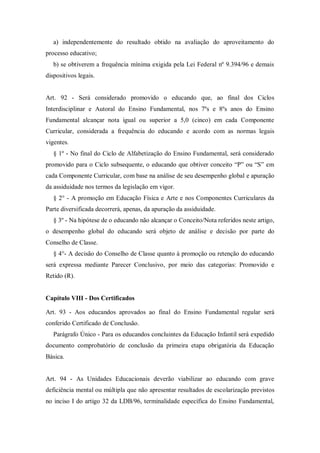 a) independentemente do resultado obtido na avaliação do aproveitamento do
processo educativo;
b) se obtiverem a frequência mínima exigida pela Lei Federal nº 9.394/96 e demais
dispositivos legais.

Art. 92 - Será considerado promovido o educando que, ao final dos Ciclos
Interdisciplinar e Autoral do Ensino Fundamental, nos 7ºs e 8ºs anos do Ensino
Fundamental alcançar nota igual ou superior a 5,0 (cinco) em cada Componente
Curricular, considerada a frequência do educando e acordo com as normas legais
vigentes.
§ 1º - No final do Ciclo de Alfabetização do Ensino Fundamental, será considerado
promovido para o Ciclo subsequente, o educando que obtiver conceito “P” ou “S” em
cada Componente Curricular, com base na análise de seu desempenho global e apuração
da assiduidade nos termos da legislação em vigor.
§ 2° - A promoção em Educação Física e Arte e nos Componentes Curriculares da
Parte diversificada decorrerá, apenas, da apuração da assiduidade.
§ 3º - Na hipótese de o educando não alcançar o Conceito/Nota referidos neste artigo,
o desempenho global do educando será objeto de análise e decisão por parte do
Conselho de Classe.
§ 4°- A decisão do Conselho de Classe quanto à promoção ou retenção do educando
será expressa mediante Parecer Conclusivo, por meio das categorias: Promovido e
Retido (R).

Capítulo VIII - Dos Certificados
Art. 93 - Aos educandos aprovados ao final do Ensino Fundamental regular será
conferido Certificado de Conclusão.
Parágrafo Único - Para os educandos concluintes da Educação Infantil será expedido
documento comprobatório de conclusão da primeira etapa obrigatória da Educação
Básica.

Art. 94 - As Unidades Educacionais deverão viabilizar ao educando com grave
deficiência mental ou múltipla que não apresentar resultados de escolarização previstos
no inciso I do artigo 32 da LDB/96, terminalidade específica do Ensino Fundamental,

 