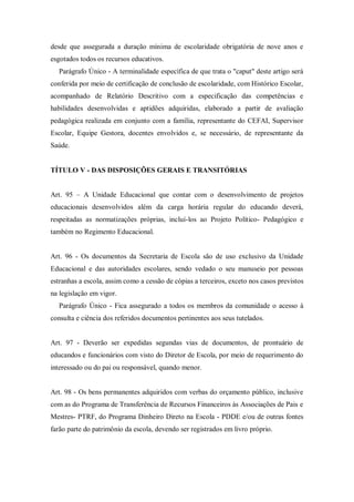 desde que assegurada a duração mínima de escolaridade obrigatória de nove anos e
esgotados todos os recursos educativos.
Parágrafo Único - A terminalidade específica de que trata o "caput" deste artigo será
conferida por meio de certificação de conclusão de escolaridade, com Histórico Escolar,
acompanhado de Relatório Descritivo com a especificação das competências e
habilidades desenvolvidas e aptidões adquiridas, elaborado a partir de avaliação
pedagógica realizada em conjunto com a família, representante do CEFAI, Supervisor
Escolar, Equipe Gestora, docentes envolvidos e, se necessário, de representante da
Saúde.

TÍTULO V - DAS DISPOSIÇÕES GERAIS E TRANSITÓRIAS
Art. 95 – A Unidade Educacional que contar com o desenvolvimento de projetos
educacionais desenvolvidos além da carga horária regular do educando deverá,
respeitadas as normatizações próprias, incluí-los ao Projeto Político- Pedagógico e
também no Regimento Educacional.

Art. 96 - Os documentos da Secretaria de Escola são de uso exclusivo da Unidade
Educacional e das autoridades escolares, sendo vedado o seu manuseio por pessoas
estranhas a escola, assim como a cessão de cópias a terceiros, exceto nos casos previstos
na legislação em vigor.
Parágrafo Único - Fica assegurado a todos os membros da comunidade o acesso à
consulta e ciência dos referidos documentos pertinentes aos seus tutelados.

Art. 97 - Deverão ser expedidas segundas vias de documentos, de prontuário de
educandos e funcionários com visto do Diretor de Escola, por meio de requerimento do
interessado ou do pai ou responsável, quando menor.

Art. 98 - Os bens permanentes adquiridos com verbas do orçamento público, inclusive
com as do Programa de Transferência de Recursos Financeiros às Associações de Pais e
Mestres- PTRF, do Programa Dinheiro Direto na Escola - PDDE e/ou de outras fontes
farão parte do patrimônio da escola, devendo ser registrados em livro próprio.

 