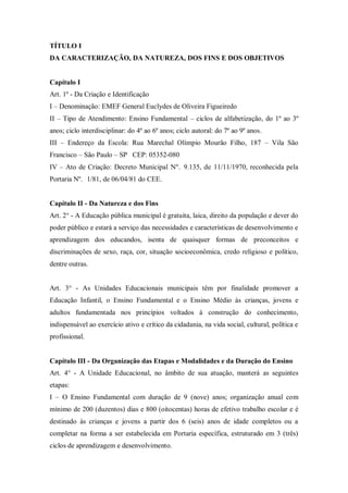 TÍTULO I
DA CARACTERIZAÇÃO, DA NATUREZA, DOS FINS E DOS OBJETIVOS

Capítulo I
Art. 1º - Da Criação e Identificação
I – Denominação: EMEF General Euclydes de Oliveira Figueiredo
II – Tipo de Atendimento: Ensino Fundamental – ciclos de alfabetização, do 1º ao 3º
anos; ciclo interdisciplinar: do 4º ao 6º anos; ciclo autoral: do 7º ao 9º anos.
III – Endereço da Escola: Rua Marechal Olímpio Mourão Filho, 187 – Vila São
Francisco – São Paulo – SP CEP: 05352-080
IV – Ato de Criação: Decreto Municipal Nº. 9.135, de 11/11/1970, reconhecida pela
Portaria Nº. 1/81, de 06/04/81 do CEE.

Capítulo II - Da Natureza e dos Fins
Art. 2° - A Educação pública municipal é gratuita, laica, direito da população e dever do
poder público e estará a serviço das necessidades e características de desenvolvimento e
aprendizagem dos educandos, isenta de quaisquer formas de preconceitos e
discriminações de sexo, raça, cor, situação socioeconômica, credo religioso e político,
dentre outras.

Art. 3° - As Unidades Educacionais municipais têm por finalidade promover a
Educação Infantil, o Ensino Fundamental e o Ensino Médio às crianças, jovens e
adultos fundamentada nos princípios voltados à construção do conhecimento,
indispensável ao exercício ativo e crítico da cidadania, na vida social, cultural, política e
profissional.

Capítulo III - Da Organização das Etapas e Modalidades e da Duração do Ensino
Art. 4° - A Unidade Educacional, no âmbito de sua atuação, manterá as seguintes
etapas:
I – O Ensino Fundamental com duração de 9 (nove) anos; organização anual com
mínimo de 200 (duzentos) dias e 800 (oitocentas) horas de efetivo trabalho escolar e é
destinado às crianças e jovens a partir dos 6 (seis) anos de idade completos ou a
completar na forma a ser estabelecida em Portaria específica, estruturado em 3 (três)
ciclos de aprendizagem e desenvolvimento.

 